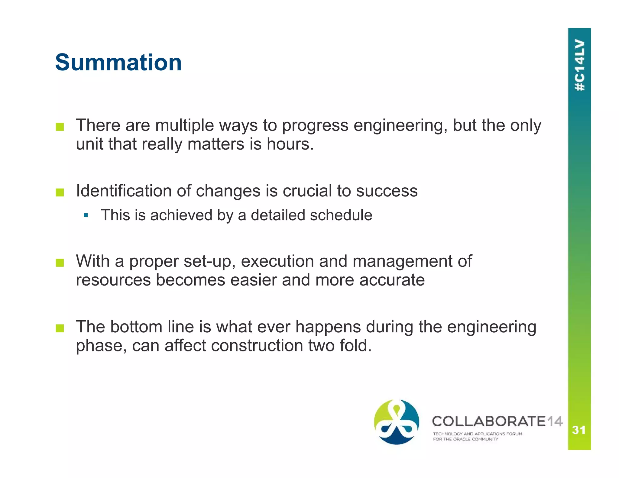 Summation
■ There are multiple ways to progress engineering, but the only
unit that really matters is hours.
■ Identification of changes is crucial to success
▪ This is achieved by a detailed schedule
■ With a proper set-up, execution and management of
resources becomes easier and more accurate
■ The bottom line is what ever happens during the engineering
phase, can affect construction two fold.
 