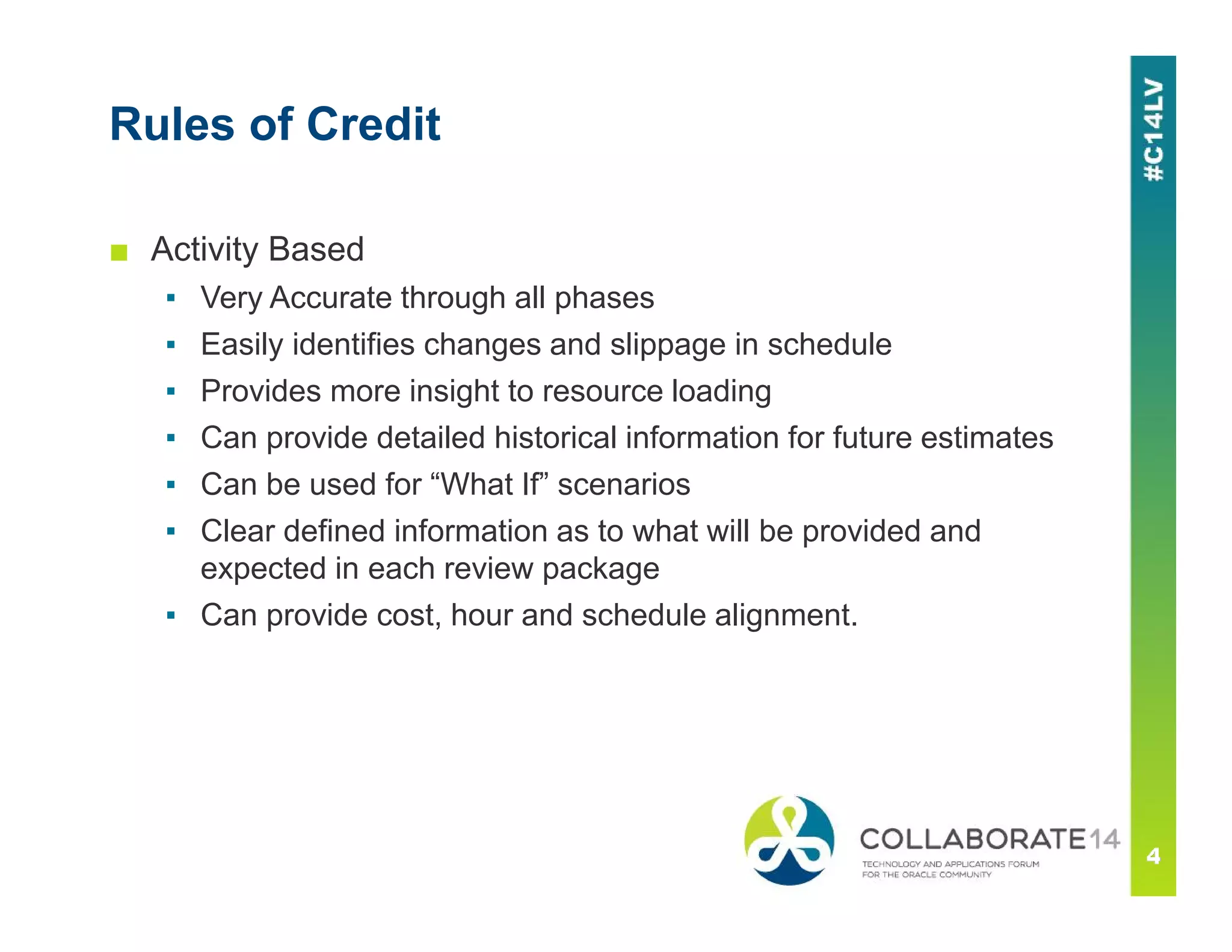 Rules of Credit
■ Activity Based
▪ Very Accurate through all phases
▪ Easily identifies changes and slippage in schedule
▪ Provides more insight to resource loading
▪ Can provide detailed historical information for future estimates
▪ Can be used for “What If” scenarios
▪ Clear defined information as to what will be provided and
expected in each review package
▪ Can provide cost, hour and schedule alignment.
 