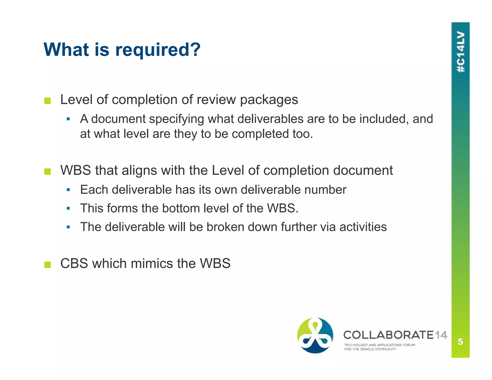 What is required?
■ Level of completion of review packages
▪ A document specifying what deliverables are to be included, and
at what level are they to be completed too.
■ WBS that aligns with the Level of completion document
▪ Each deliverable has its own deliverable number
▪ This forms the bottom level of the WBS.
▪ The deliverable will be broken down further via activities
■ CBS which mimics the WBS
 