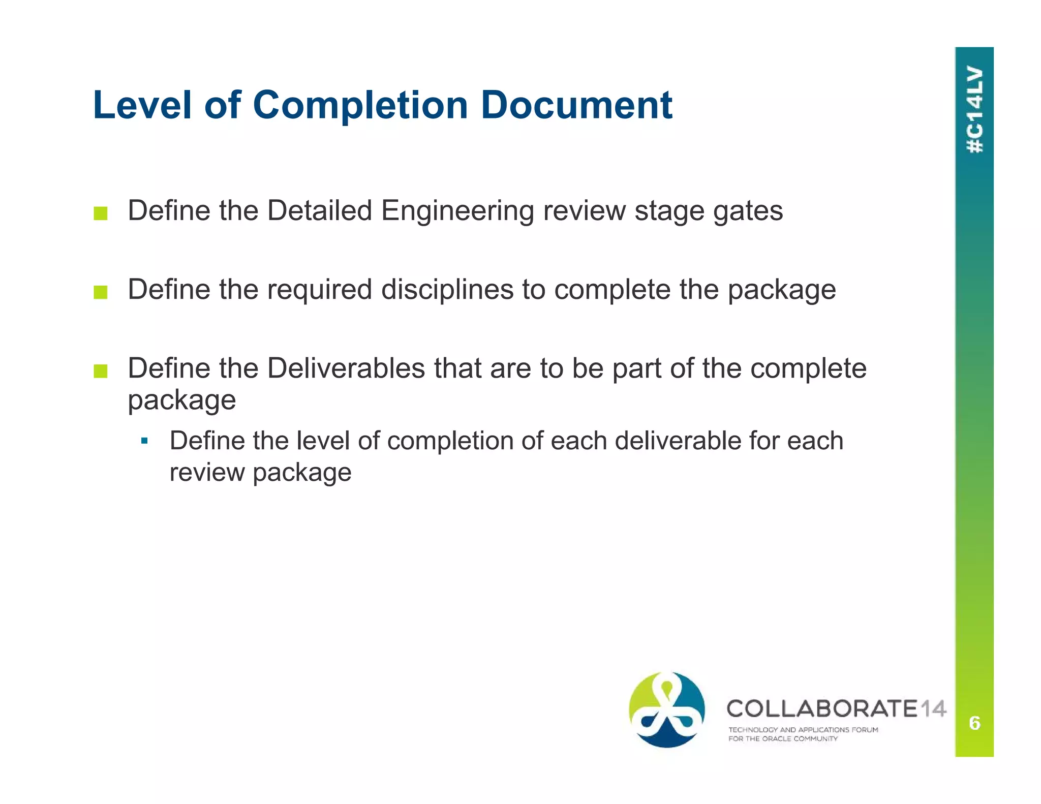 Level of Completion Document
■ Define the Detailed Engineering review stage gates
■ Define the required disciplines to complete the package
■ Define the Deliverables that are to be part of the complete
package
▪ Define the level of completion of each deliverable for each
review package
 