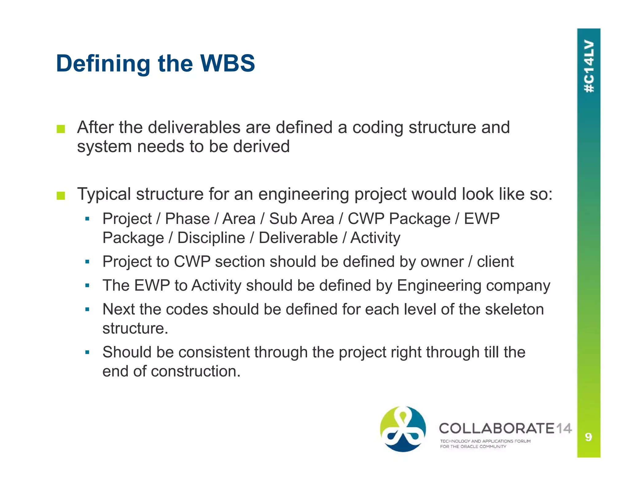 Defining the WBS
■ After the deliverables are defined a coding structure and
system needs to be derived
■ Typical structure for an engineering project would look like so:
▪ Project / Phase / Area / Sub Area / CWP Package / EWP
Package / Discipline / Deliverable / Activity
▪ Project to CWP section should be defined by owner / client
▪ The EWP to Activity should be defined by Engineering company
▪ Next the codes should be defined for each level of the skeleton
structure.
▪ Should be consistent through the project right through till the
end of construction.
 