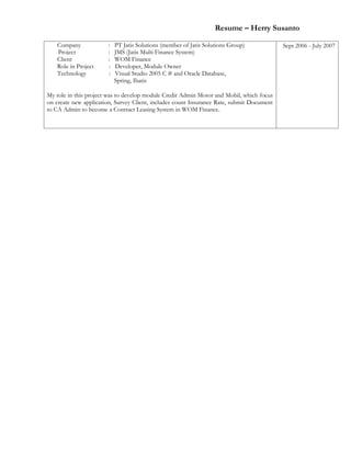 Resume – Herry Susanto
Company : PT Jatis Solutions (member of Jatis Solutions Group)
Project : JMS (Jatis Multi Finance System)
Client : WOM Finance
Role in Project : Developer, Module Owner
Technology : Visual Studio 2005 C # and Oracle Database,
Spring, Ibatis
My role in this project was to develop module Credit Admin Motor and Mobil, which focus
on create new application, Survey Client, includes count Insurance Rate, submit Document
to CA Admin to become a Contract Leasing System in WOM Finance.
Sept 2006 - July 2007
 
