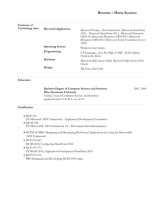 Resume – Herry Susanto
Summary of
Technology Area Microsoft Application Microsoft Project, .Net Framework, Microsoft SharePoint
2010, Microsoft SharePoint 2013, Microsoft Dynamics
CRM 4.0, Microsoft Dynamics CRM 2011, Microsoft
Dynamics CRM 2013, Microsoft Team Foundation Server
(TFS)
Operating System Windows, Sun Solaris
Programming C# Language , Java, PL/SQL, CAML, AJAX, Spring
Framework, Ibatis
Database Microsoft SQL Server 2008, Microsoft SQL Server 2012,
Oracle
Design MS Visio, Star UML
Education
Bachelor Degree of Computer Science and Statistics
Bina Nusantara University
Taking 2 major (Computer Science and Statistics)
graduated with 3.4 G.P.A. out of 4.0
2001- 2006
Certification
 MCP 536
TS: Microsoft .NET Framework - Application Development Foundation
 MCTS 528
TS: Microsoft® .NET Framework 2.0 - Web-based Client Development
 MCPD 547PRO: Designing and Developing Web-based Applications by Using the Microsoft®
.NET Framework
 MCP 070-667
MOSS 2010, Configuring SharePoint 2010
 MCP 070-573
TS MOSS 2010, Application Development SharePoint 2010
 MCP 070-576
PRO Designing and Developing MOSS 2010 Apps
 