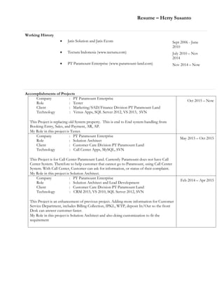 Resume – Herry Susanto
Working History
 Jatis Solution and Jatis Ecom Sept 2006 - June
2010
 Tectura Indonesia (www.tectura.com) July 2010 – Nov
2014
 PT Paramount Enterprise (www.paramount-land.com) Nov 2014 – Now
Accomplishments of Projects
Company : PT Paramount Enterprise
Role : Tester
Client : Marketing/SAD/Finance Division PT Paramount Land
Technology : Venus Apps, SQL Server 2012, VS 2013, SVN
This Project is replacing old System property. This is end to End system handling from
Booking Entry, Sales, and Payment, AR, AP.
My Role in this project is Tester.
Oct 2015 – Now
Company : PT Paramount Enterprise
Role : Solution Architect
Client : Customer Care Division PT Paramount Land
Technology : Call Center Apps, MySQL, SVN
This Project is for Call Center Paramount Land. Currently Paramount does not have Call
Center System. Therefore to help customer that cannot go to Paramount, using Call Center
System. With Call Center, Customer can ask for information, or status of their complaint.
My Role in this project is Solution Architect.
May 2015 – Oct 2015
Company : PT Paramount Enterprise
Role : Solution Architect and Lead Development
Client : Customer Care Division PT Paramount Land
Technology : CRM 2013, VS 2010, SQL Server 2012, SVN
This Project is an enhancement of previous project. Adding more information for Customer
Service Department, includes Billing Collection, IPKL, WTP, deposit In/Out so the front
Desk can answer customer faster.
My Role in this project is Solution Architect and also doing customization to fit the
requirement
Feb 2014 – Apr 2015
 