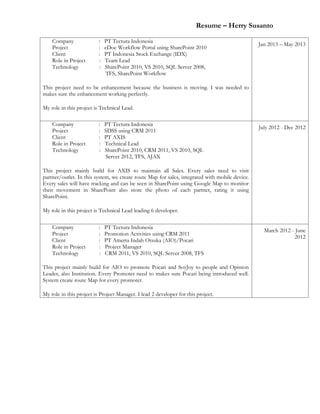 Resume – Herry Susanto
Company : PT Tectura Indonesia
Project : eDoc Workflow Portal using SharePoint 2010
Client : PT Indonesia Stock Exchange (IDX)
Role in Project : Team Lead
Technology : SharePoint 2010, VS 2010, SQL Server 2008,
TFS, SharePoint Workflow
This project need to be enhancement because the business is moving. I was needed to
makes sure the enhancement working perfectly.
My role in this project is Technical Lead.
Jan 2013 – May 2013
Company : PT Tectura Indonesia
Project : SDSS using CRM 2011
Client : PT AXIS
Role in Project : Technical Lead
Technology : SharePoint 2010, CRM 2011, VS 2010, SQL
Server 2012, TFS, AJAX
This project mainly build for AXIS to maintain all Sales. Every sales need to visit
partner/outlet. In this system, we create route Map for sales, integrated with mobile device.
Every sales will have tracking and can be seen in SharePoint using Google Map to monitor
their movement in SharePoint also store the photo of each partner, rating it using
SharePoint.
My role in this project is Technical Lead leading 6 developer.
July 2012 - Dec 2012
Company : PT Tectura Indonesia
Project : Promotion Activities using CRM 2011
Client : PT Amerta Indah Otsuka (AIO)/Pocari
Role in Project : Project Manager
Technology : CRM 2011, VS 2010, SQL Server 2008, TFS
This project mainly build for AIO to promote Pocari and SoyJoy to people and Opinion
Leader, also Institution. Every Promoter need to makes sure Pocari being introduced well.
System create route Map for every promoter.
My role in this project is Project Manager. I lead 2 developer for this project.
March 2012 - June
2012
 