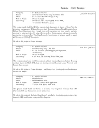 Resume – Herry Susanto
Company : PT Tectura Indonesia
Project : eDoc Workflow Portal using SharePoint 2010
Client : PT Indonesia Stock Exchange (IDX)
Role in Project : Project Manager
Technology : SharePoint 2010, VS 2010, SQL Server 2008,
TFS, Nintex Workflow, AJAX
This project mainly build for IDX for maintain their document. As feature of SharePoint for
document Management, IDX need to store their document (Memo, Nota Dinas, also Surat
Keluar, Surat Keputusan) into 1 single place and encrypted, and have security and also
approval by using workflow. By using eDoc workflow, their document only can be ready by
people that in the workflow. This SharePoint also have feature of advance search to search
pdf document (OCR pdf document).
My role in this project is Project Manager.
Jan 2012 - Feb 2012
Company : PT Tectura Indonesia
Project : Sales Marketing using CRM 2011
Client : PT ISS Indonesia (one of biggest parking vendor
in Indonesia)
Role in Project : Project Manager
Technology : CRM 2011, VS 2010, SQL Server 2008, TFS
This project mainly build for ISS to maintain all their client and potential client. By using
standard feature in CRM 2011, they can identify potential Suspect, Leads, Prospect, until
became their account.
My role in this project is Project Manager. I lead 2 developer for this project and makes sure
on time, on budget.
Nov 2011 - Jan 2012
Company : PT Tectura Indonesia
Project : Bhineka Project
Client : Bhineka Online Store
Role in Project : Technical Lead for Web application
Technology : VS 2010, SQL Server 2008, TFS
This project mainly build for Bhineka is to make sure integration between their ERP
(Navision 2009) and their custom web is synchronies.
My role in this project is Technical Lead. I don’t spend a lot time in this project due to fact
that their ERP is still on the progress of development.
Oct 2011 - Oct 2011
 