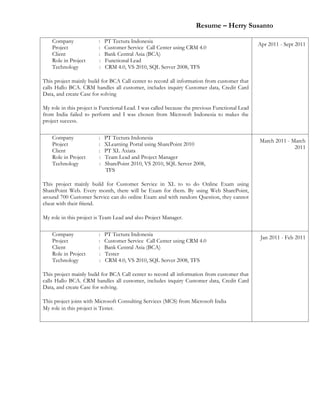 Resume – Herry Susanto
Company : PT Tectura Indonesia
Project : Customer Service Call Center using CRM 4.0
Client : Bank Central Asia (BCA)
Role in Project : Functional Lead
Technology : CRM 4.0, VS 2010, SQL Server 2008, TFS
This project mainly build for BCA Call center to record all information from customer that
calls Hallo BCA. CRM handles all customer, includes inquiry Customer data, Credit Card
Data, and create Case for solving
My role in this project is Functional Lead. I was called because the previous Functional Lead
from India failed to perform and I was chosen from Microsoft Indonesia to makes the
project success.
Apr 2011 - Sept 2011
Company : PT Tectura Indonesia
Project : XLearning Portal using SharePoint 2010
Client : PT XL Axiata
Role in Project : Team Lead and Project Manager
Technology : SharePoint 2010, VS 2010, SQL Server 2008,
TFS
This project mainly build for Customer Service in XL to to do Online Exam using
SharePoint Web. Every month, there will be Exam for them. By using Web SharePoint,
around 700 Customer Service can do online Exam and with random Question, they cannot
cheat with their friend.
My role in this project is Team Lead and also Project Manager.
March 2011 - March
2011
Company : PT Tectura Indonesia
Project : Customer Service Call Center using CRM 4.0
Client : Bank Central Asia (BCA)
Role in Project : Tester
Technology : CRM 4.0, VS 2010, SQL Server 2008, TFS
This project mainly build for BCA Call center to record all information from customer that
calls Hallo BCA. CRM handles all customer, includes inquiry Customer data, Credit Card
Data, and create Case for solving.
This project joins with Microsoft Consulting Services (MCS) from Microsoft India
My role in this project is Tester.
Jan 2011 - Feb 2011
 