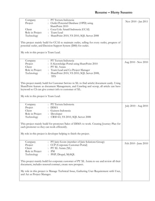 Resume – Herry Susanto
Company : PT Tectura Indonesia
Project : Outlet Potential Database (OPD) using
SharePoint 2010
Client : Coca Cola Amatil Indonesia (CCAI)
Role in Project : Team Lead
Technology : SharePoint 2010, VS 2010, SQL Server 2008
This project mainly build for CCAI to maintain outlet, selling for every outlet, progress of
potential outlet, and Decision Support System (DSS) for outlet.
My role in this project is Team Lead.
Nov 2010 - Jan 2011
Company : PT Tectura Indonesia
Project : E-Knowledge Portal using SharePoint 2010
Client : PT XL Axiata
Role in Project : Team Lead and Co Project Manager
Technology : SharePoint 2010, VS 2010, SQL Server 2008,
TFS
This project mainly build for Customer Service in XL to find article/document easily. Using
SharePoint feature as document Management, and Crawling and scoop, all article can have
keyword so CS can give correct info to customer of XL.
My role in this project is Team Lead.
Aug 2010 - Nov 2010
Company : PT Tectura Indonesia
Project : DIMA
Client : Guiness Indonesia
Role in Project : Developer
Technology : CRM 4.0, VS 2010, SQL Server 2008
This project mainly build for promoter/Sales of DIMA to work. Creating Journey Plan for
each promoter so they can work efficiently.
My role in this project is developer helping to finish the project.
July 2010 - Aug 2010
Company : PT Jatis Ecom (member of Jatis Solutions Group)
Project : CCP (Corporate Customer Portal)
Client : PT XL Axiata (XL)
Role in Project : PM
Technology : PHP, Drupal, MySQL
This project mainly build for corporate customer of PT XL Axiata to see and review all their
document, includes renewal contract, create new prospect.
My role in this project is Manage Technical Issue, Gathering User Requirement with User,
and Act as Project Manager.
Feb 2010 - June 2010
 