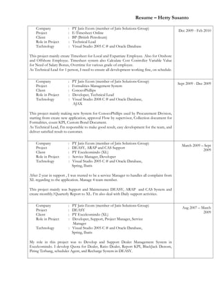 Resume – Herry Susanto
Company : PT Jatis Ecom (member of Jatis Solutions Group)
Project : E-Timesheet Online
Client : BP (British Petroleum)
Role in Project : Technical Lead
Technology : Visual Studio 2005 C # and Oracle Database
This project mainly create Timesheet for Local and Expatriate Employee. Also for Onshore
and Offshore Employee. Timesheet system also Calculate Cost Controller Variable Value
for Need of Salary Bonus, Overtime for various grade of employee.
As Technical Lead for 1 person, I need to ensure all development working fine, on schedule.
Dec 2009 - Feb 2010
Company : PT Jatis Ecom (member of Jatis Solutions Group)
Project : Formalities Management System
Client : ConocoPhillips
Role in Project : Developer, Technical Lead
Technology : Visual Studio 2008 C # and Oracle Database,
AJAX
This project mainly making new System for ConocoPhillips used by Procurement Division,
starting from create new application, approval Flow by supervisor, Collection document for
Formalities, count KPI, Custom Bond Document.
As Technical Lead, I'm responsible to make good result, easy development for the team, and
deliver satisfied result to customer.
Sept 2009 - Dec 2009
Company : PT Jatis Ecom (member of Jatis Solutions Group)
Project : DEASY, ARAP and CAS Support
Client : PT Excelcomindo (XL)
Role in Project : Service Manager, Developer
Technology : Visual Studio 2005 C # and Oracle Database,
Spring, Ibatis
After 2 year in support , I was trusted to be a service Manager to handles all complaint from
XL regarding to the application. Manage 4 team member.
This project mainly was Support and Maintenance DEASY, ARAP and CAS System and
create monthly/Quarterly Report to XL. I’m also deal with Daily support activities.
March 2009 – Sept
2009
Company : PT Jatis Ecom (member of Jatis Solutions Group)
Project : DEASY
Client : PT Excelcomindo (XL)
Role in Project : Developer, Support, Project Manager, Service
Manager
Technology : Visual Studio 2005 C # and Oracle Database,
Spring, Ibatis
My role in this project was to Develop and Support Dealer Management System in
Excelcomindo. I develop Quota for Dealer, Ratio Dealer, Report KPI, BlackJack Denom,
Piring Terbang, scheduler Agent, and Recharge System in DEASY.
Aug 2007 – March
2009
 