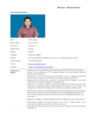 Resume – Herry Susanto
Personal Information
Name : Herry Susanto
Date of Birth : May 4th, 1983
Nationality : Indonesian
Marital Status : Married
Religion : Buddha
Language : Indonesia, English
Address : Batu Ceper Indah, Gang Berlian V, blok e no 14, Tangerang Banten 15122
Phone Number : (+62) 87880151088
E-mail : herry_macca@yahoo.com
LinkedIn : https://www.linkedin.com/in/herrys
Summary of
Profile
 Experienced and Certified Both Microsoft Dynamics CRM and Microsoft SharePoint.
 Having 9 years experiences in IT Consulting Company local and worldwide Microsoft
Partner (Jatis and Tectura).
 Experience in Customer Service, Call Center SDLC on one of biggest property/Real
Estate Company in Indonesia (PT Paramount Enterprise/Paramount Land).
 Experienced on holding various position in projects (Project Manager, Team Lead,
Technical Lead, Functional Lead, QC, and Support Lead.
 Experience in all stages of SDLC (system Development Life Cycle), start from User
requirement, Functional Design, Detail Design, Development, Unit Testing, User
Acceptance Test, Roll Out Production, Post Production, Support and Maintenance.
 Proven Track records in successful large national and international projects starting from
BCA, PT XL Axiata, Coca-Cola Amatil Indonesia (CCAI), Bridgestone Singapore, PT
Axis, Amerta Indah Otsuka (AIO), Guinness Indonesia, Prodia, British Petrolium, and
many more.
 Experience handling .net project, SharePoint Project, CRM Project, also Oracle Project.
 Fast learner, working well under pressure, and is able to rapidly adapt in new
environment and groups, and also like to learn new things.
 Graduated from Bina Nusantara University with major Computer Science and Statistics
with GPA 3.4.
 