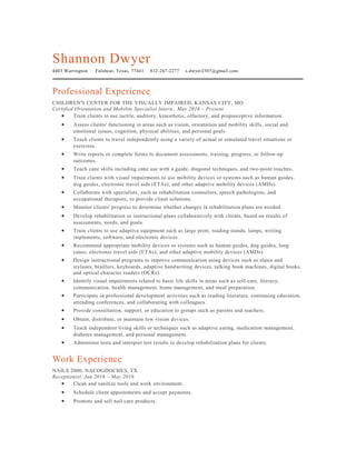 Shannon Dwyer
4403 Warrington Fulshear, Texas, 77441 832-247-2277 s.dwyer2507@gmail.com
Professional Experience
CHILDREN'S CENTER FOR THE VISUALLY IMPAIRED, KANSAS CITY, MO
Certified Orientation and Mobility Specialist Intern , May 2016 – Present
• Train clients to use tactile, auditory, kinesthetic, olfactory, and propioceptive information.
• Assess clients' functioning in areas such as vision, orientation and mobility skills, social and
emotional issues, cognition, physical abilities, and personal goals.
• Teach clients to travel independently using a variety of actual or simulated travel situations or
exercises.
• Write reports or complete forms to document assessments, training, progress, or follow-up
outcomes.
• Teach cane skills including cane use with a guide, diagonal techniques, and two-point touches.
• Train clients with visual impairments to use mobility devices or systems such as human guides,
dog guides, electronic travel aids (ETAs), and other adaptive mobility devices (AMDs).
• Collaborate with specialists, such as rehabilitation counselors, speech pathologists, and
occupational therapists, to provide client solutions.
• Monitor clients' progress to determine whether changes in rehabilitation plans are needed.
• Develop rehabilitation or instructional plans collaboratively with clients, based on results of
assessments, needs, and goals.
• Train clients to use adaptive equipment such as large print, reading stands, lamps, writing
implements, software, and electronic devices.
• Recommend appropriate mobility devices or systems such as human guides, dog guides, long
canes, electronic travel aids (ETAs), and other adaptive mobility devices (AMDs).
• Design instructional programs to improve communication using devices such as slates and
styluses, braillers, keyboards, adaptive handwriting devices, talking book machines, digital books,
and optical character readers (OCRs).
• Identify visual impairments related to basic life skills in areas such as self-care, literacy,
communication, health management, home management, and meal preparation.
• Participate in professional development activities such as reading literature, continuing education,
attending conferences, and collaborating with colleagues.
• Provide consultation, support, or education to groups such as parents and teachers.
• Obtain, distribute, or maintain low vision devices.
• Teach independent living skills or techniques such as adaptive eating, medication management,
diabetes management, and personal management.
• Administer tests and interpret test results to develop rehabilitation plans for clients.
Work Experience
NAILS 2000, NACOGDOCHES, TX
Receptionist, Jan 2016 – May 2016
• Clean and sanitize tools and work environment.
• Schedule client appointments and accept payments.
• Promote and sell nail care products.
 