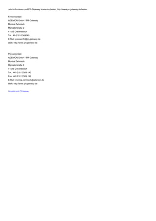Jetzt informieren und PR-Gateway kostenlos testen, http://www.pr-gateway.de/testen
Firmenkontakt
ADENION GmbH / PR-Gateway
Monika Zehmisch
Merkatorstraße 2
41515 Grevenbroich
Tel.: 49-2181-7569140
E-Mail: presseinfo@pr-gateway.de
Web: http://www.pr-gateway.de
Pressekontakt
ADENION GmbH / PR-Gateway
Monika Zehmisch
Merkatorstraße 2
41515 Grevenbroich
Tel.: +49 2181 7569-140
Fax: +49 2181 7569-199
E-Mail: monika.zehmisch@adenion.de
Web: http://www.pr-gateway.de
Verbreitet durch PR-Gateway
 