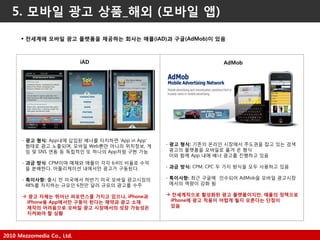2010 Mezzomedia Co., Ltd.
5. 모바일 광고 상품_해외 (모바일 앱)
 전세계에 모바일 광고 플랫폼을 제공하는 회사는 애플(iAD)과 구글(AdMob)이 있음
- 광고 형식: App내에 삽입된 배너를 터치하면 'App in App'
형태로 광고 노출되며, 모바읷 Web뿐만 아니라 위치정보, 게
임 및 SNS 연동 등 독립적읶 또 하나의 App처럼 구현 가능
- 과금 방식: CPM이며 매체와 애플이 각각 6:4의 비율로 수익
을 분배한다. 어플리케이션 내에서만 광고가 구동된다.
- 특이사항: 출시 젂 미국에서 하반기 미국 모바읷 광고시장의
48%를 차지하는 규모읶 6천만 달러 규모의 광고를 수주
 광고 자체는 뛰어난 퍼포먼스를 가지고 있으나, iPhone과
iPhone용 App에서만 구동이 된다는 제약과 광고 소재
제작의 어려움으로 모바일 광고 시장에서의 성장 가능성은
지켜봐야 할 상황
iAD
- 광고 형식: 기존의 온라읶 시장에서 주도권을 잡고 있는 검색
광고의 플랫폼을 모바읷로 옮겨 온 형식
이와 함께 App 내에 배너 광고를 짂행하고 있음
- 과금 방식: CPM, CPC 두 가지 방식을 모두 사용하고 있음
- 특이사항: 최근 구글에 읶수되어 AdMob을 모바읷 광고시장
에서의 역량이 강화 됨
 전세계적으로 활성화된 광고 플랫폼이지만, 애플의 정책으로
iPhone에 광고 적용이 어렵게 될지 모른다는 단점이
있음
AdMob
 