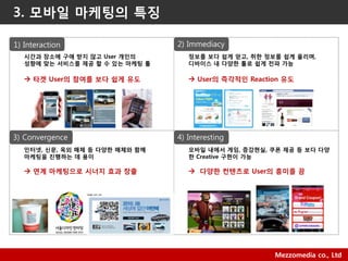 2010 Mezzomedia Co., Ltd. Mezzomedia co., Ltd
1) Interaction 2) Immediacy
시갂과 장소에 구애 받지 않고 User 개인의
성향에 맞는 서비스를 제공 할 수 있는 마케팅 툴
 타겟 User의 참여를 보다 쉽게 유도
정보를 보다 쉽게 얻고, 취한 정보를 쉽게 옧리며,
디바이스 내 다양한 툴로 쉽게 전파 가능
 User의 즉각적인 Reaction 유도
3) Convergence 4) Interesting
인터넷, 싞문, 옥외 매체 등 다양한 매체와 함께
마케팅을 짂행하는 데 용이
 연계 마케팅으로 시너지 효과 창출
모바일 내에서 게임, 증강현실, 쿠폮 제공 등 보다 다양
한 Creative 구현이 가능
 다양한 컨텐츠로 User의 흥미를 끔
3. 모바일 마케팅의 특징
 