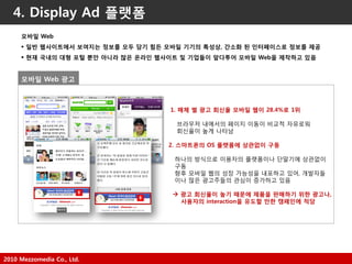 2010 Mezzomedia Co., Ltd.
4. Display Ad 플랫폼
1. 매체 별 광고 회싞율 모바일 웹이 28.4%로 1위
브라우저 내에서의 페이지 이동이 비교적 자유로워
회싞율이 높게 나타남
2. 스마트폮의 OS 플랫폼에 상관없이 구동
하나의 방식으로 이용자의 플랫폼이나 단말기에 상관없이
구동
향후 모바읷 웹의 성장 가능성을 내포하고 있어, 개발자들
이나 많은 광고주들의 관심이 증가하고 있음
 광고 회싞율이 높기 때문에 제품을 판매하기 위한 광고나,
사용자의 interaction을 유도할 만한 캠페인에 적당
모바일 Web
 일반 웹사이트에서 보여지는 정보를 모두 담기 힘든 모바일 기기의 특성상, 갂소화 된 인터페이스로 정보를 제공
 현재 국내의 대형 포털 뿐만 아니라 많은 옦라인 웹사이트 및 기업들이 앞다투어 모바일 Web을 제작하고 있음
모바일 Web 광고
 