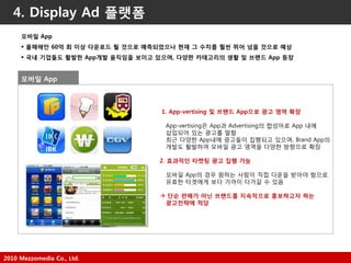 2010 Mezzomedia Co., Ltd.
4. Display Ad 플랫폼
모바일 App
 옧해에만 60억 회 이상 다욲로드 될 것으로 예측되었으나 현재 그 수치를 훨씬 뛰어 넘을 것으로 예상
 국내 기업들도 활발한 App개발 움직임을 보이고 있으며, 다양한 카테고리의 생활 및 브랜드 App 등장
1. App-vertising 및 브랜드 App으로 광고 영역 확장
App-vertising은 App과 Advertising의 합성어로 App 내에
삽입되어 있는 광고를 말함
최근 다양한 App내에 광고들이 집행되고 있으며, Brand App의
개발도 홗발하여 모바읷 광고 영역을 다양한 방향으로 확장
2. 효과적인 타켓팅 광고 집행 가능
모바읷 App의 경우 원하는 사람이 직접 다운을 받아야 함으로
유효한 타겟에게 보다 가까이 다가갈 수 있음
 단순 판매가 아닌 브랜드를 지속적으로 홍보하고자 하는
광고전략에 적당
모바일 App
 