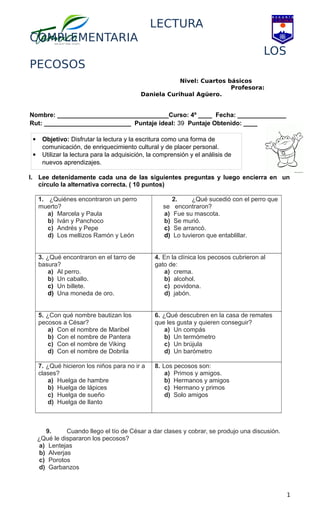 LECTURA
COMPLEMENTARIA
LOS
PECOSOS
Nivel: Cuartos básicos
Profesora:
Daniela Curihual Agüero.
Nombre: ________________________________Curso: 4º ____ Fecha: ______________
Rut: _________________________ Puntaje ideal: 39 Puntaje Obtenido: ____
I. Lee detenidamente cada una de las siguientes preguntas y luego encierra en un
círculo la alternativa correcta. ( 10 puntos)
1. ¿Quiénes encontraron un perro
muerto?
a) Marcela y Paula
b) Iván y Panchoco
c) Andrés y Pepe
d) Los mellizos Ramón y León
2. ¿Qué sucedió con el perro que
se encontraron?
a) Fue su mascota.
b) Se murió.
c) Se arrancó.
d) Lo tuvieron que entablillar.
3. ¿Qué encontraron en el tarro de
basura?
a) Al perro.
b) Un caballo.
c) Un billete.
d) Una moneda de oro.
4. En la clínica los pecosos cubrieron al
gato de:
a) crema.
b) alcohol.
c) povidona.
d) jabón.
5. ¿Con qué nombre bautizan los
pecosos a César?
a) Con el nombre de Maribel
b) Con el nombre de Pantera
c) Con el nombre de Viking
d) Con el nombre de Dobrila
6. ¿Qué descubren en la casa de remates
que les gusta y quieren conseguir?
a) Un compás
b) Un termómetro
c) Un brújula
d) Un barómetro
7. ¿Qué hicieron los niños para no ir a
clases?
a) Huelga de hambre
b) Huelga de lápices
c) Huelga de sueño
d) Huelga de llanto
8. Los pecosos son:
a) Primos y amigos.
b) Hermanos y amigos
c) Hermano y primos
d) Solo amigos
9. Cuando llego el tío de César a dar clases y cobrar, se produjo una discusión.
¿Qué le dispararon los pecosos?
a) Lentejas
b) Alverjas
c) Porotos
d) Garbanzos
1
 Objetivo: Disfrutar la lectura y la escritura como una forma de
comunicación, de enriquecimiento cultural y de placer personal.
 Utilizar la lectura para la adquisición, la comprensión y el análisis de
nuevos aprendizajes.
 
