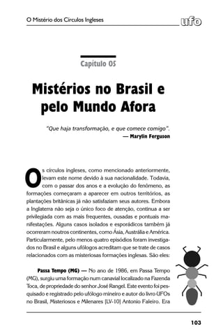 103
O Mistério dos Círculos Ingleses
s círculos ingleses, como mencionado anteriormente,
levam este nome devido à sua nacionalidade. Todavia,
com o passar dos anos e a evolução do fenômeno, as
formações começaram a aparecer em outros territórios, as
plantações britânicas já não satisfaziam seus autores. Embora
a Inglaterra não seja o único foco de atenção, continua a ser
privilegiada com as mais frequentes, ousadas e pontuais ma-
nifestações. Alguns casos isolados e esporádicos também já
ocorreram noutros continentes, como Ásia, Austrália e América.
Particularmente, pelo menos quatro episódios foram investiga-
dos no Brasil e alguns ufólogos acreditam que se trate de casos
relacionados com as misteriosas formações inglesas. São eles:
Passa Tempo (MG) — No ano de 1986, em Passa Tempo
(MG), surgiu uma formação num canavial localizado na Fazenda
Toca, de propriedade do senhor José Rangel. Este evento foi pes-
quisado e registrado pelo ufólogo mineiro e autor do livro UFOs
no Brasil, Misteriosos e Milenares [LV-10] Antonio Faleiro. Era
Capítulo 05
Mistérios no Brasil e
pelo Mundo Afora
“Que haja transformação, e que comece comigo”.
— Marylin Ferguson
O
 