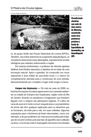 107
O Mistério dos Círculos Ingleses
ra, do grupo União das Forças Ostensivas de Lorena (UFOL).
Também, nas noites anteriores ao surgimento daquela figura, os
moradores observaram luzes alaranjadas, supostamente sondas
ufológicas que estariam sobrevoando a região.
Em exames preliminares, o professor de ciências agrárias
Valdinei José Paulino descartou a hipótese de se tratar de uma
formação natural. Após o episódio, foi construído um muro
separando a área militar do aeroclube local, e o charco foi
completamente aterrado para a construção de uma estrada,
descaracterizando por completo o lugar onde surgiu a marca.
Campos dos Goytacazes — No mês de maio de 2000, es-
tranhas formações circulares apareceram nos canaviais existen-
tes na cidade de Campos dos Goytacazes, região norte do Rio
de Janeiro, levando os estudiosos a imaginarem que tivessem
ligação com o enigma nas plantações inglesas. O cultivo de
cana-de-açúcar é muito comum naquela área e os proprietários
de terras não têm qualquer explicação para os desenhos que
se formaram, da noite para o dia, em suas colheitas. Algumas
suposições para o fenômeno já foram descartadas, como, por
exemplo, a de que poderiam ser marcas provocadas pela irriga-
ção de um pivô central, pois esse tipo de aparelho não é utilizado
na área, e nos locais onde é empregado não foram encontradas
Circunferência
simétrica
com mais de
cinco metros
de diâmetro,
encontrada
numa área
pantanosa
próxima à
Escola de
Especialistas da
Aeronáutica, em
Guaratinguetá
(SP)
Cortesia Walter de Oliveira
 