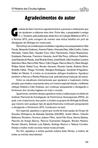 11
O Mistério dos Círculos Ingleses
ostaria de fazer inúmeros agradecimentos a pessoas e instituições que
me ajudaram a elaborar esta obra. Entre eles, o pesquisador e amigo
A. J. Gevaerd, pela publicação deste livro na Coleção Biblioteca UFO, e
à Revista UFO, pela coragem de manter esta árdua batalha em prol da
divulgação da Ufologia em nosso país.
Reconheço as contribuições recebidas e agradeço aos pesquisadores Aldo
Novak, Alexandre Gutierrez, Antonio Faleiro, Arismaris Dias, Atílio Coelho, Carlos
Machado, Carlos Reis, Claudeir Covo, Dino Nascimento, Edson Boaventura,
Eustáquio Patounas, Francisco Varanda, Jamil Vila Nova, Jefferson Martinho,
JoséEstevãodeMorais,JoséRicardoDutra,JosefDavid,JúlioGoudard,Luciano
Stancka e Silva, Marco Petit, Marco Túlio Chagas, Marcos Silva (†), Mario Rangel,
Philipe David, Rafael Cury, Renato Azevedo, Ricardo Varela, Roberto Beck,
Rodolfo Heltai, Thiago Ticchetti, Ubirajara Rodrigues, Vanderlei D’Agostino,
Walter de Oliveira. E a todos os incansáveis ufólogos brasileiros. Agradeço
também a Marcos e Martha Malvezzi Leal, pela laboriosa tradução de textos.
Entre os estudiosos internacionais que ajudaram e inspiraram minha
jornada, que resultou na presente obra, um merece especial citação: o brilhante
ufólogo britânico Colin Andrews, por continuar pesquisando e divulgando o
fenômeno dos círculos ingleses em todo o mundo.
Igualmente, também desejo agradecer toda a colaboração recebida do
Instituto Nacional de Investigação de Fenômenos Aeroespaciais (INFA), do
qual, com muita honra, faço parte, e a todos os grupos de Ufologia do Brasil,
que mesmo sem qualquer tipo de ajuda financeira continuam pesquisando
e divulgando o Fenômeno UFO. Continuem na luta!
Em especial, agradeço o apoio que recebi de toda equipe do Grupo de
Estudos Ufológicos da Baixada Santista (GEUBS): André Albino, Cláudio
Beltrame Monteiro, Homero Juliano F­ilho, Jamil Vila Nova, Karina Batista,
Marcelo de Araújo Barros, Marcos Guimarães Salgado, Renato Martins,
Renato Oliveira, Roberto Luiz Rabelo, Rodrigo Branco e Tatiana Corrales.
Desejo a todos muito sucesso nessa nossa jornada.
Por fim, agradeço a minha querida Juliana Seito Menks, a melhor de
todas as minhas descobertas!
Agradecimentos do autor
G
 