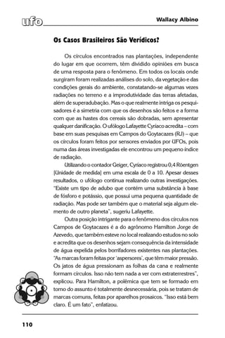 110
Wallacy Albino
Os Casos Brasileiros São Verídicos?
Os círculos encontrados nas plantações, independente
do lugar em que ocorrem, têm dividido opiniões em busca
de uma resposta para o fenômeno. Em todos os locais onde
surgiram foram realizadas análises do solo, da vegetação e das
condições gerais do ambiente, constatando-se algumas vezes
radiações no terreno e a improdutividade das terras afetadas,
além de superadubação. Mas o que realmente intriga os pesqui-
sadores é a simetria com que os desenhos são feitos e a forma
com que as hastes dos cereais são dobradas, sem apresentar
qualquer danificação. O ufólogo Lafayette Cyríaco acredita – com
base em suas pesquisas em Campos do Goytacazes (RJ) – que
os círculos foram feitos por sensores enviados por UFOs, pois
numa das áreas investigadas ele encontrou um pequeno índice
de radiação.
Utilizando o contador Geiger, Cyríaco registrou 0,4 Röentgen
[Unidade de medida] em uma escala de 0 a 10. Apesar desses
resultados, o ufólogo continua realizando outras investigações.
“Existe um tipo de adubo que contém uma substância à base
de fósforo e potássio, que possui uma pequena quantidade de
radiação. Mas pode ser também que o material seja algum ele-
mento de outro planeta”, sugeriu Lafayette.
Outra posição intrigante para o fenômeno dos círculos nos
Campos de Goytacazes é a do agrônomo Hamilton Jorge de
Azevedo, que também esteve no local realizando estudos no solo
e acredita que os desenhos sejam consequência da intensidade
de água expelida pelos borrifadores existentes nas plantações.
“As marcas foram feitas por ‘aspersores’, que têm maior pressão.
Os jatos de água pressionam as folhas da cana e realmente
formam círculos. Isso não tem nada a ver com extraterrestres”,
explicou. Para Hamilton, a polêmica que tem se formado em
torno do assunto é totalmente desnecessária, pois se tratam de
marcas comuns, feitas por aparelhos prosaicos. “Isso está bem
claro. É um fato”, enfatizou.
 
