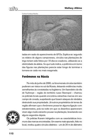 112
Wallacy Albino
tadas em razão do aparecimento de UFOs. Explica-se: segundo
os relatos de alguns camponeses, círculos nas plantações de
trigo teriam sido feitos por 10 discos voadores, utilizando-se a
eletricidade da aldeia. Ao que tudo indica, a polêmica em torno
das figuras nas plantações parecia estar longe de terminar e
tornava-se cada vez mais exagerada.
Fenômenos na Rússia
No mês de junho de 2000, os fenomenais círculos também
puderam ser vistos no sul da Rússia, deixando evidências muito
semelhantes às constatadas na Inglaterra. Um fazendeiro da vila
de Yuzhnoye – região do território russo Stavropol – chamou
os policiais locais quando encontrou estranhas marcas em seu
campo de cevada, suspeitando que fossem ataques de vândalos
destruindo sua propriedade. Já outros proprietários de terras da
região afirmam que o fenômeno possa ter alguma ligação com
extraterrestres, pois na noite em que os desenhos apareceram
viram algo muito estranho pousar na plantação, levantando voo
alguns segundos depois.
Os policias ficaram intrigados com as características inco-
muns das marcas encontradas. Um exame mais apurado, feito no
local, revelou quatro círculos distintos – um de 20 m de diâmetro
Cortesia Fundacja Nautilus
 