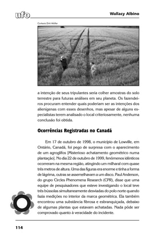 114
Wallacy Albino
a intenção de seus tripulantes seria colher amostras do solo
terrestre para futuras análises em seu planeta. Os fazendei-
ros procuram entender quais poderiam ser as intenções dos
alienígenas com esses desenhos, mas apesar de alguns es-
pecialistas terem analisado o local criteriosamente, nenhuma
conclusão foi obtida.
Ocorrências Registradas no Canadá
Em 17 de outubro de 1998, o município de Lowville, em
Ontário, Canadá, foi pego de surpresa com o aparecimento
de um agroglifos [Misterioso achatamento geométrico numa
plantação]. No dia 22 de outubro de 1999, fenômenos idênticos
ocorreram na mesma região, atingindo um milharal com quase
três metros de altura. Uma das figuras era enorme e tinha a forma
de lágrima, outras se assemelhavam a um disco. Paul Anderson,
do grupo Circles Phenomena Research (CPR), disse que uma
equipe de pesquisadores que esteve investigando o local teve
três bússolas simultaneamente desviadas do polo norte quando
fazia medições no interior da marca geométrica. Ela também
encontrou uma substância fibrosa e esbranquiçada, debaixo
de algumas plantas que estavam achatadas. Nada pôde ser
comprovado quanto à veracidade do incidente.
Cortesia Dirk Möller
 