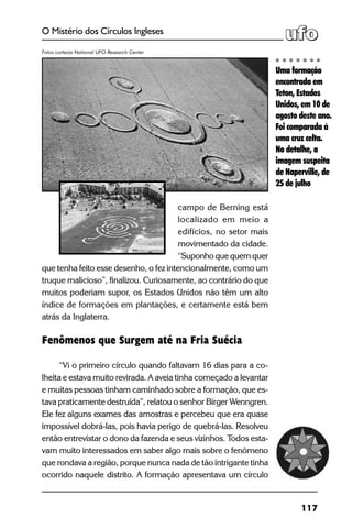 117
O Mistério dos Círculos Ingleses
campo de Berning está
localizado em meio a
edifícios, no setor mais
movimentado da cidade.
“Suponho que quem quer
que tenha feito esse desenho, o fez intencionalmente, como um
truque malicioso”, finalizou. Curiosamente, ao contrário do que
muitos poderiam supor, os Estados Unidos não têm um alto
índice de formações em plantações, e certamente está bem
atrás da Inglaterra.
Fenômenos que Surgem até na Fria Suécia
“Vi o primeiro círculo quando faltavam 16 dias para a co-
lheita e estava muito revirada. A aveia tinha começado a levantar
e muitas pessoas tinham caminhado sobre a formação, que es-
tava praticamente destruída”, relatou o senhor Birger Wenngren.
Ele fez alguns exames das amostras e percebeu que era quase
impossível dobrá-las, pois havia perigo de quebrá-las. Resolveu
então entrevistar o dono da fazenda e seus vizinhos. Todos esta-
vam muito interessados em saber algo mais sobre o fenômeno
que rondava a região, porque nunca nada de tão intrigante tinha
ocorrido naquele distrito. A formação apresentava um círculo
Uma formação
encontrada em
Teton, Estados
Unidos, em 10 de
agosto deste ano.
Foi comparada à
uma cruz celta.
No detalhe, a
imagem suspeita
de Naperville, de
25 de julho
Fotos cortesia National UFO Research Center
 