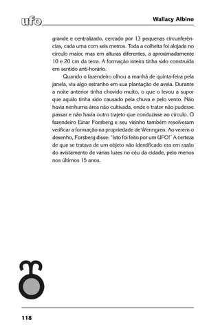 118
Wallacy Albino
grande e centralizado, cercado por 13 pequenas circunferên-
cias, cada uma com seis metros. Toda a colheita foi alojada no
círculo maior, mas em alturas diferentes, a aproximadamente
10 e 20 cm da terra. A formação inteira tinha sido construída
em sentido anti-horário.
Quando o fazendeiro olhou a manhã de quinta-feira pela
janela, viu algo estranho em sua plantação de aveia. Durante
a noite anterior tinha chovido muito, o que o levou a supor
que aquilo tinha sido causado pela chuva e pelo vento. Não
havia nenhuma área não cultivada, onde o trator não pudesse
passar e não havia outro trajeto que conduzisse ao círculo. O
fazendeiro Einar Forsberg e seu vizinho também resolveram
verificar a formação na propriedade de Wenngren. Ao verem o
desenho, Forsberg disse: “Isto foi feito por um UFO!” A certeza
de que se tratava de um objeto não identificado era em razão
do avistamento de várias luzes no céu da cidade, pelo menos
nos últimos 15 anos.
 