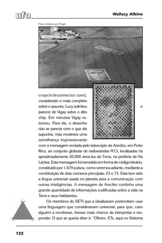 122
Wallacy Albino
cropcircleconnector.com],
considerado o mais completo
sobre o assunto. Lucy solicitou o
parecer de Vigay sobre o dito
chip. Em minutos Vigay re-
tornou. Para ele, o desenho
não se parecia com o que ela
supunha, mas mostrava uma
semelhança impressionante
com a mensagem enviada pelo telescópio de Arecibo, em Porto
Rico, ao conjunto globular de radioestrelas M13, localizadas há
aproximadamente 20.000 anos-luz da Terra, na periferia da Via
Láctea. Esta mensagem foi remetida em forma de código binário,
constituído por 1.679 pulsos, como veremos adiante, mediante a
combinação de dois números principais: 23 e 73. Esta tem sido
a língua universal usada no planeta para a comunicação com
outras inteligências. A mensagem de Arecibo continha uma
grande quantidade de informações codificadas sobre a vida na
Terra e seus habitantes.
Os membros do SETI que a idealizaram pretendiam usar
uma linguagem que consideravam universal, para que, caso
alguém a recebesse, tivesse mais chance de interpretar e res-
ponder. O que se queria dizer é: “Olhem, ETs, aqui no Sistema
Fotos cortesia Lucy Pringle
 