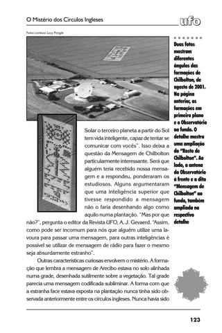 123
O Mistério dos Círculos Ingleses
Solar o terceiro planeta a partir do Sol
tem vida inteligente, capaz de tentar se
comunicar com vocês”. Isso deixa a
questão da Mensagem de Chilbolton
particularmente interessante. Será que
alguém teria recebido nossa mensa-
gem e a respondeu, ponderaram os
estudiosos. Alguns argumentaram
que uma inteligência superior que
tivesse respondido a mensagem
não o faria desenhando algo como
aquilo numa plantação. “Mas por que
não?”, pergunta o editor da Revista UFO, A. J. Gevaerd. “Assim,
como pode ser incomum para nós que alguém utilize uma la-
voura para passar uma mensagem, para outras inteligências é
possível se utilizar de mensagem de rádio para fazer o mesmo
seja absurdamente estranho”.
Outras características curiosas envolvem o mistério. A forma-
ção que lembra a mensagem de Arecibo estava no solo alinhada
numa grade, desenhada sutilmente sobre a vegetação. Tal grade
parecia uma mensagem codificada subliminar. A forma com que
a estranha face estava exposta na plantação nunca tinha sido ob-
servada anteriormente entre os círculos ingleses. Nunca havia sido
Duas fotos
mostram
diferentes
ângulos das
formações de
Chilbolton, de
agosto de 2001.
Na página
anterior, as
formações em
primeiro plano
e o Observatório
ao fundo. O
detalhe mostra
uma ampliação
do “Rosto de
Chilbolton”. Ao
lado, a antena
do Observatório
à frente e a dita
“Mensagem de
Chilbolton” ao
fundo, também
ampliada no
respectivo
detalhe
Fotos cortesia Lucy Pringle
 