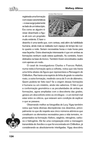 124
Wallacy Albino
registradaumaformação
comessascaracterísticas
–eessasurgejustamente
aoladodeumtelescópio.
Era como se alguém ti-
vesse desenhado a figu-
ra ali com um propósito
muito evidente. E fazer o
desenho é uma tarefa que, com certeza, está além da habilidade
humana, ainda mais se realizada num espaço de tempo tão cur-
to quanto a noite. Seriam necessárias horas e mais horas para
essa façanha. Outra observação interessante é que em ambas as
formações nenhum caule estava quebrado. Ao contrário, foram
dobrados na base do tronco. Também foram encontrados caules
com apenas um nodo.
O casal de investigadores Charles e Frances Mallett,
numa visita à formação após a colheita, notou que não havia
uma linha abaixo da figura que representava a Mensagem de
Chilbolton. Mas havia uma espécie de linha de grade no estanho
rosto, a outra formação, medindo cerca de 5 cm de diâmetro.
Quem poderia ter feito isso? Se a origem dessas formações
é humana ou um mistério, ainda não sabemos. O fato é que
a conformação geométrica e as peculiaridades de ambas as
formações, agora ampliadas com a descoberta das grades,
gerava um desconforto entre os circólogos – e um terrível mal
estar entre os céticos, que estavam sem condição de explicar
o que se passava.
Observando melhor as fotografias de Lucy, Vigay também
notou que havia diversas discrepâncias nos desenhos, princi-
palmente no que diz respeito aos cinco números atômicos que
constituem os elementos necessários para a vida terrestre, re-
presentados na formação: fósforo, oxigênio, nitrogênio, carbo-
no e hidrogênio. Ele fez uma comparação entre a mensagem
transmitida de Arecibo e a que foi encontrada em Chilbolton, já
considerando-as absolutamente interligadas. Vigay descobriu
Cortesia Peter Sorensen
 