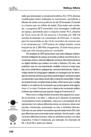 128
Wallacy Albino
rádio que atravessam a camada atmosférica. Em 1974, diversas
modificações foram realizadas no transmissor, permitindo a
difusão de sinais numa potência de até 20 terawatts [Terawatt
é o mesmo que um trilhão de watts]. Para testar esta novida-
de, o programa SETI transmitiu uma mensagem codificada
ao espaço, apontando para o conjunto estelar M13, distante
da Terra cerca de 25 mil anos-luz e formada por 300 mil
estrelas localizadas na constelação de Hércules. A mensa-
gem foi transmitida no dia 16 de novembro do mesmo ano
e foi composta por 1.679 pulsos de código binário, numa
frequência de 2.380 MHz (megahertz). O teste levou pouco
mais que três minutos para ser concluído.
Os cientistas do SETI presumiram que toda civilização suficien-
temente inteligente do espaço procuraria construir uma forma de co-
municaçãoúnicaeuniversalutilizandonúmeros,elementosquímicos
ou dígitos binários que existam em todo o Universo. Por isso, não
poderiam usar em sua transmissão medidas comuns à nossa raça,
taiscomocentímetros,quilogramas,númerosdecimaisetc.Assim,o
código binário foi a linguagem utilizada na mensagem por ter abran-
gênciauniversal,deformaquefossepossívelalgumeventualreceptor
compreenderoqueestavasendoditonodesenhotransmitido.Atítulo
deesclarecimentocomplementaraoleitor,informamosqueocódigo
binário é um sistema de numeração que possui apenas dois algaris-
mos: o 1 e o zero. Funciona como o sistema de numeração arábico
(método que adotamos) que quando chega ao 9 retorna ao 0.
Mas como o código binário só possui dois algarismos, quan-
do se aumenta 1 ao valor 1, volta-se ao 0. Quando os primeiros
computadores foram projetados, notou-se a necessidade de se
representar com valores diferentes todos os números, letras mai-
úsculas, minúsculas, acentuadas ou não, e símbolos diversos.
Calculou-se que seriam necessários aproximadamente 250 códi-
gos diferentes para acomodar tanta variação. Sendo assim, cada
caractere diferente (número, letra ou símbolo) recebeu um valor
respectivo. A letra A maiúscula, por exemplo, foi chamado de
65, o B de 66 e assim por diante.
 