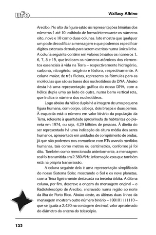 132
Wallacy Albino
Arecibo. No alto da figura estão as representações binárias dos
números 1 até 10, exibindo de forma interessante os números
oito, nove e 10 como duas colunas. Isto mostra que qualquer
um pode decodificar a mensagem e que podemos especificar
dígitos extensos demais para serem escritos numa única linha.
A coluna seguinte contém em valores binários os números 1,
6, 7, 8 e 15, que indicam os números atômicos dos elemen-
tos essenciais à vida na Terra – respectivamente hidrogênio,
carbono, nitrogênio, oxigênio e fósforo, respectivamente. A
coluna maior, de três fileiras, representa as fórmulas para as
moléculas que são as bases dos nucleotídeos do DNA. Abaixo
desta há uma representação gráfica do nosso DNA, com a
hélice dupla uma ao lado da outra, numa barra vertical reta,
que indica o número dos nucleotídeos.
Logo abaixo da hélice dupla há a imagem de uma pequena
figura humana, com corpo, cabeça, dois braços e duas pernas.
À esquerda está o número em valor binário da população da
Terra, referente à quantidade aproximada de habitantes do pla-
neta em 1974, ou seja, 4,29 bilhões de pessoas. À direita do
ser representado há uma indicação da altura média dos seres
humanos, apresentada em unidades de comprimento de ondas,
já que não podemos nos comunicar com ETs usando medidas
humanas, tais como metros ou centímetros, conforme já foi
dito. Também como mencionado anteriormente, a mensagem
real foi transmitida em 2.380 MHz, informação esta que também
está na própria transmissão.
A coluna seguinte dela é uma representação simplificada
do nosso Sistema Solar, mostrando o Sol e os nove planetas,
com a Terra ligeiramente destacada na terceira órbita. A última
coluna, por fim, descreve a origem da mensagem original – o
Radiotelescópio de Arecibo, encravado numa região ao norte
da ilha de Porto Rico. Abaixo deste, as últimas duas linhas da
mensagem mostram outro número binário – 100101111110 –
que se iguala a 2.430 na contagem decimal, valor aproximado
do diâmetro da antena do telescópio. 
 