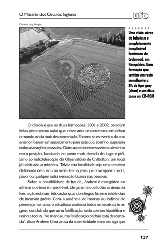137
O Mistério dos Círculos Ingleses
O irônico é que as duas formações, 2001 e 2002, parecem
feitas pelo mesmo autor que, nesse ano, se concentrou em deixar
o mundo ainda mais desconcertado. É como se os eventos do ano
anterior fossem um aquecimento para este que, sozinho, superaria
todasasreaçõespassadas.Outroaspectointeressantedodesenho
era a posição, localizado no ponto mais elevado do lugar e pró-
ximo ao radiotelescópio do Observatório de Chilbolton, um local
já habituado a mistérios. Talvez esta localidade seja uma tentativa
deliberada de criar uma série de imagens que provoquem medo,
pavor ou qualquer outra sensação bizarra nas pessoas.
Sobre a possibilidade de fraude, Andrew é categórico ao
afirmar que isso é improvável. Ele garante que todas as áreas da
formação estavam intocadas quando chegou lá, sem evidências
de incursão prévia. Com a ausência de marcas ou indícios de
presença humana, o estudioso analisou todos os locais da ima-
gem, concluindo que uma falsificação seria apenas hipotética e
remota teoria. “Ao menos uma falsificação padrão está descarta-
da”, disse Andrew. Uma prova da autenticidade era o estrago que
Uma visão aérea
do fabuloso e
completamente
inexplicável
fenômeno de
Crabwood, em
Hampshire. Uma
formação que
contém um rosto
semelhante a
ETs do tipo gray
(cinza) e um disco
como um CD-ROM
Cortesia Lucy Pringle
 