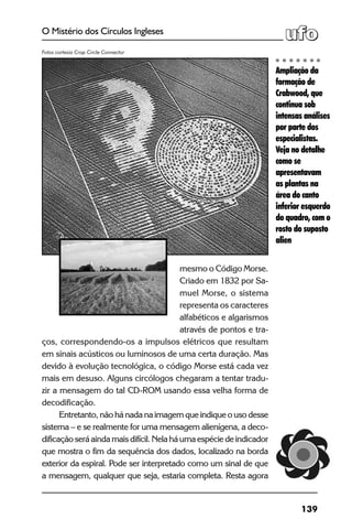 139
O Mistério dos Círculos Ingleses
mesmo o Código Morse.
Criado em 1832 por Sa-
muel Morse, o sistema
representa os caracteres
alfabéticos e algarismos
através de pontos e tra-
ços, correspondendo-os a impulsos elétricos que resultam
em sinais acústicos ou luminosos de uma certa duração. Mas
devido à evolução tecnológica, o código Morse está cada vez
mais em desuso. Alguns circólogos chegaram a tentar tradu-
zir a mensagem do tal CD-ROM usando essa velha forma de
decodificação.
Entretanto, não há nada na imagem que indique o uso desse
sistema – e se realmente for uma mensagem alienígena, a deco-
dificação será ainda mais difícil. Nela há uma espécie de indicador
que mostra o fim da sequência dos dados, localizado na borda
exterior da espiral. Pode ser interpretado como um sinal de que
a mensagem, qualquer que seja, estaria completa. Resta agora
Ampliação da
formação de
Crabwood, que
continua sob
intensas análises
por parte dos
especialistas.
Veja no detalhe
como se
apresentavam
as plantas na
área do canto
inferior esquerdo
do quadro, com o
rosto do suposto
alien
Fotos cortesia Crop Circle Connector
 