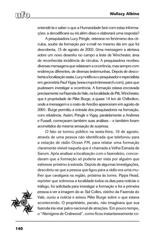 140
Wallacy Albino
entendê-la e saber o que a Humanidade fará com estas informa-
ções: a decodificará ou irá além disso e elaborará uma resposta?
A pesquisadora Lucy Pringle, veterana no fenômeno dos cír-
culos, soube da formação por e-mail no mesmo dia em que foi
descoberta, 15 de agosto de 2002. Uma mensagem a alertava
sobre um novo desenho no campo a leste de Winchester, área
de reconhecida incidência de círculos. A pesquisadora recebeu
diversasmensagensquerelatavamaocorrência,massemprecom
endereços diferentes, de diversas testemunhas. Depois de desco-
bertaalocalizaçãoexata,Lucynotificouopesquisadoreespecialista
em geometria Paul Vigay [www.cropcircleresearch.com], para que
pudessem investigar a ocorrência. A formação estava encravada
precisamentenaFazendadoVale,nalocalidadedePitt,Winchester,
que é propriedade de Mike Burge, a quase 14 km de Chilbolton,
onde a mensagem e o rosto de Arecibo apareceram em agosto de
2001. Burge permitiu a entrada dos pesquisadores na formação,
com relutância. Assim, Pringle e Vigay, paralelamente a Andrews
e Fussell, começavam também suas análises – e também foram
acometidos da mesma sensação de surpresa.
O fato se tornou público na sexta-feira, 16 de agosto,
através de uma pessoa não identificada que telefonou para
a estação de rádio Ocean FM, para relatar uma formação
claramente visível naquela que é chamada a Velha Estrada de
Sarum. Após analisar a localização com o fazendeiro, concor-
daram que a formação só poderia ser vista por alguém que
estivesse próximo à estrada. Depois de algumas investigações,
descobriu-se que a pessoa que ligou para a rádio era uma mu-
lher que cavalgava na região, próxima às torres. Pippa Head,
repórter que sobrevoa a localidade todos os dias para noticiar o
tráfego, foi solicitada para investigar a formação e foi a primeira
pessoa a ver a imagem do ar. Sid Colles, vizinho da Fazenda do
Vale, ouviu a notícia e avisou Mike Burge sobre o que estava
acontecendo. O proprietário, pacato, não imaginava que sua
fazenda iria virar palco nacional de atrações. Em pouco tempo,
o “Alienígena de Crabwood”, como ficou instantaneamente co-
 