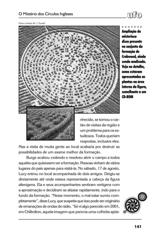 141
O Mistério dos Círculos Ingleses
nhecido, se tornou o car-
tão de visitas da região e
um problema para os es-
tudiosos. Todos queriam
respostas, inclusive eles.
Mas a visita de muita gente ao local acabaria por destruir as
possibilidades de um exame melhor da formação.
Burge acabou cedendo e resolveu abrir o campo a todos
aqueles que quisessem ver a formação. Pessoas vinham de vários
lugares do país apenas para visitá-la. No sábado, 17 de agosto,
Lucy entrou no local acompanhada de dois amigos. Dirigiu-se
diretamente até onde estava representada a cabeça da figura
alienígena. Ela e seus acompanhantes sentiram vertigens com
a aproximação e decidiram se afastar rapidamente, indo para o
fundo da formação. “Nesse momento, o mal estar sumiu com-
pletamente”, disse Lucy, que suspeita que isso pode ser originário
de emanações de ondas de rádio. “Só vi algo parecido em 2001,
em Chilbolton, aquela imagem que parecia uma colheita aplai-
Ampliação do
misterioso
disco presente
no conjunto da
formação de
Crabwood, ainda
sendo analisado.
Veja no detalhe,
como estavam
apresentadas as
plantas na área
interna da figura,
semelhante a um
CD-ROM
Fotos cortesia M. J. Fussell
 