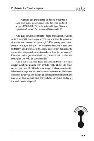 145
O Mistério dos Círculos Ingleses
 
“Atenção aos portadores de falsos presentes e
suas promessas quebradas. Muita dor, mas ainda há
tempo. EELRIJUE. Ainda há o bem lá fora. Nós nos
opomos a fraudes. Fechamento [Som de sino]”.
 
Mas qual seria o significado dessa mensagem? Quem
seriam os portadores de presentes e promessas falsas men-
cionados no desenho da plantação? E o que querem dizer
com a afirmação de que “nos opomos à fraude”? Será que
se tratam das próprias formações, que seriam forjadas? E
o que dizer do som de sinos tocando no final da mensagem?
Esses são todos grandes mistérios, que talvez não tenhamos
condições tão cedo de compreender.
Mas o maior enigma dessa mensagem trata realmente
do que significa a palavra sem sentido “EELRIJUE”. Ela pode
ser a chave para elucidar de uma vez por todas esse mistério.
Infelizmente, hoje em dia, em todos os aspectos do fenômeno
ufológico atingimos um estágio de conhecimento em que tudo
parece ser bom demais para ser verdade. Tanto que acaba se
tornando muito suspeito!
 