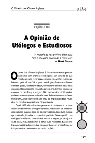 147
O Mistério dos Círculos Ingleses
tema dos círculos ingleses é fascinante e mexe profun-
damente com crenças e emoções. Em virtude de sua
repetição cada vez mais acentuada nos verões europeus,
há uma oportunidade única, para os ufólogos, de acompanharem
o que se passa, coletarem dados, comporem teorias e testá-las a
exaustão.Bastaesperaroverãochegar,emfinsdemaio,ecomeçar
a contar os círculos que surgem. São exuberantes e intrincados,
cadavezmaiscomplexosedesafiadores.DiferentementedoFenô-
meno UFO, que ocorre com um grau de imprevisibilidade muito
alto, os círculos são relativamente previsíveis.
Sua incidência estimula o pensamento e são raros os estu-
diosos do fenômeno ufológico que não relacionam os mistérios
dos campos ingleses com os discos voadores. Este livro mostra
que essa relação existe e busca interpretá-la. Mas a opinião dos
ufólogos brasileiros, que apresentamos a seguir, pode ajudar
cada leitor, individualmente, a achar suas respostas. Essa é ou-
tra característica dos círculos: eles permitem um amplo leque de
interpretações, como veremos neste capítulo.
Capítulo 08
A Opinião de
Ufólogos e Estudiosos
“A maioria de nós prefere olhar para
fora e não para dentro de si mesmos”.
— Albert Einstein
O
 