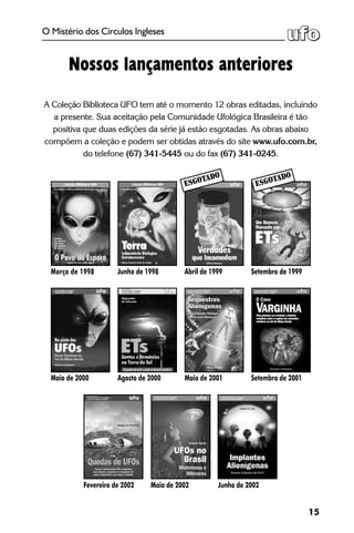 15
O Mistério dos Círculos Ingleses
Nossos lançamentos anteriores
A Coleção Biblioteca UFO tem até o momento 12 obras editadas, incluindo
a presente. Sua aceitação pela Comunidade Ufológica Brasileira é tão
positiva que duas edições da série já estão esgotadas. As obras abaixo
compõem a coleção e podem ser obtidas através do site www.ufo.com.br,
do telefone (67) 341-5445 ou do fax (67) 341-0245.
Fevereiro de 2002 Maio de 2002
Março de 1998 Junho de 1998 Abril de 1999 Setembro de 1999
Maio de 2000 Agosto de 2000 Setembro de 2001Maio de 2001
Junho de 2002
Esgotado
Esgotado
 