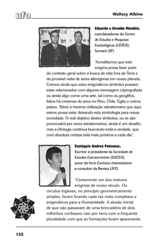 152
Wallacy Albino
Eduardo e Osvaldo Mondini,
coordenadores do Centro
de Estudos e Pesquisas
Exobiológicas (CEPEX),
Sumaré (SP)
“Acreditamos que este
enigma possa fazer parte
do contexto geral sobre a busca de vida fora da Terra e
da provável visita de seres alienígenas em nosso planeta.
Cremos ainda que estes enigmáticos símbolos possam
estar relacionados com alguma mensagem criptografada
ou ainda algo como uma arte, tal como os geoglifos,
feitos há centenas de anos no Peru, Chile, Egito e outros
países. Talvez a mesma civilização extraterrestre que aqui
esteve possa estar deixando esta simbologia para nossa
sociedade. O real objetivo destes símbolos, ou se são
provocados por seres extraterrestres, ainda é um desafio,
mas a Ufologia continua buscando toda a verdade, que
com absoluta certeza está mais próxima a cada dia”.
Eustáquio Andrea Patounas,
Escritor e presidente da Sociedade de
Estudos Extraterrestres (SOCEX),
autor do livro Contatos Interestelares
e consultor da Revista UFO.
“Certamente um dos maiores
enigmas de nosso século. Os
círculos ingleses, no princípio geometricamente
simples, foram ficando cada vez mais complexos e
enigmáticos para a Humanidade. A alusão inicial
de que não passavam de uma brincadeira de dois
velhinhos confessos caiu por terra com a frequente
pluralidade com que as formações foram aparecendo.
 