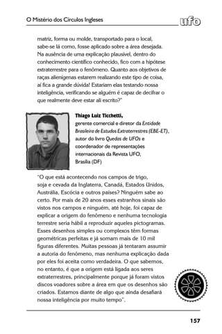 157
O Mistério dos Círculos Ingleses
matriz, forma ou molde, transportado para o local,
sabe-se lá como, fosse aplicado sobre a área desejada.
Na ausência de uma explicação plausível, dentro do
conhecimento científico conhecido, fico com a hipótese
extraterrestre para o fenômeno. Quanto aos objetivos de
raças alienígenas estarem realizando este tipo de coisa,
aí fica a grande dúvida! Estariam elas testando nossa
inteligência, verificando se alguém é capaz de decifrar o
que realmente deve estar ali escrito?”
Thiago Luiz Ticchetti,
gerente comercial e diretor da Entidade
Brasileira de Estudos Extraterrestres (EBE-ET),
autor do livro Quedas de UFOs e
coordenador de representações
internacionais da Revista UFO,
Brasília (DF)
“O que está acontecendo nos campos de trigo,
soja e cevada da Inglaterra, Canadá, Estados Unidos,
Austrália, Escócia e outros países? Ninguém sabe ao
certo. Por mais de 20 anos esses estranhos sinais são
vistos nos campos e ninguém, até hoje, foi capaz de
explicar a origem do fenômeno e nenhuma tecnologia
terrestre seria hábil a reproduzir aqueles pictogramas.
Esses desenhos simples ou complexos têm formas
geométricas perfeitas e já somam mais de 10 mil
figuras diferentes. Muitas pessoas já tentaram assumir
a autoria do fenômeno, mas nenhuma explicação dada
por eles foi aceita como verdadeira. O que sabemos,
no entanto, é que a origem está ligada aos seres
extraterrestres, principalmente porque já foram vistos
discos voadores sobre a área em que os desenhos são
criados. Estamos diante de algo que ainda desafiará
nossa inteligência por muito tempo”.
 