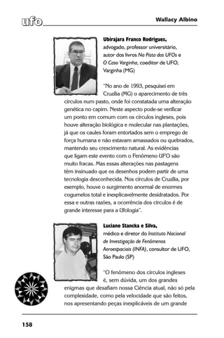 158
Wallacy Albino
Ubirajara Franco Rodrigues,
advogado, professor universitário,
autor dos livros Na Pista dos UFOs e
O Caso Varginha, coeditor de UFO,
Varginha (MG)
“No ano de 1993, pesquisei em
Cruzília (MG) o aparecimento de três
círculos num pasto, onde foi constatada uma alteração
genética no capim. Neste aspecto pode-se verificar
um ponto em comum com os círculos ingleses, pois
houve alteração biológica e molecular nas plantações,
já que os caules foram entortados sem o emprego de
força humana e não estavam amassados ou quebrados,
mantendo seu crescimento natural. As evidências
que ligam este evento com o Fenômeno UFO são
muito fracas. Mas essas alterações nas pastagens
têm insinuado que os desenhos podem partir de uma
tecnologia desconhecida. Nos círculos de Cruzília, por
exemplo, houve o surgimento anormal de enormes
cogumelos total e inexplicavelmente desidratados. Por
essa e outras razões, a ocorrência dos círculos é de
grande interesse para a Ufologia”.
Luciano Stancka e Silva,
médico e diretor do Instituto Nacional
de Investigação de Fenômenos
Aeroespaciais (INFA), consultor de UFO,
São Paulo (SP)
	
“O fenômeno dos círculos ingleses
é, sem dúvida, um dos grandes
enigmas que desafiam nossa Ciência atual, não só pela
complexidade, como pela velocidade que são feitos,
nos apresentando peças inexplicáveis de um grande
 