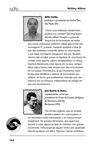 162
Wallacy Albino
Atílio Coelho,
professor e presidente do Núcleo Tron,
São Paulo (SP)
“Como uma civilização extraterrestre
poderia nos contatar? Que linguagem
deveria utilizar? Imagine a gama de
frequência de transmissão de dados
que outras civilizações poderiam utilizar para enviar tais
mensagens? É, portanto, bastante aceitável a ideia de
que elas pudessem transmitir dados ou informações
e que estas mensagens chegassem até nós. Quando
observo tais círculos, penso na hipótese de uma forma de
contato entre alguma cultura extraplanetária e a nossa.
Imprimir literalmente estas figuras em nossos campos
talvez seja a forma mais simples que eles encontraram
de nos passar informações, já que levaríamos muito
tempo para identificar o sistema de transmissão que
utilizam, de forma que pudéssemos entender que não
estamos sós no Universo, independente do estágio em
que nos encontramos”.
José Ricardo Q. Dutra,
representante comercial,
presidente do Grupo de Estudos Ufológicos
de Barbacena (GEUB),
Barbacena (MG)
“Os círculos ingleses, que na verdade
também existem em outros países, é
um fenômeno muito interessante e ao mesmo tempo
inexplicável. De grandes dimensões, eles aparecem
durante a noite, alguns ao lado de rodovias com grande
movimento, embora jamais alguém tenha sido apanhado
fazendo qualquer um deles. Algumas marcas autênticas
 