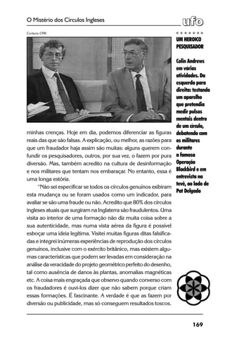 169
O Mistério dos Círculos Ingleses
minhas crenças. Hoje em dia, podemos diferenciar as figuras
reais das que são falsas. A explicação, ou melhor, as razões para
que um fraudador haja assim são muitas: alguns querem con-
fundir os pesquisadores, outros, por sua vez, o fazem por pura
diversão. Mas, também acredito na cultura de desinformação
e nos militares que tentam nos embaraçar. No entanto, essa é
uma longa estória.
“Não sei especificar se todos os círculos genuínos exibiram
esta mudança ou se foram usados como um indicador, para
avaliar se são uma fraude ou não. Acredito que 80% dos círculos
ingleses atuais que surgiram na Inglaterra são fraudulentos. Uma
visita ao interior de uma formação não diz muita coisa sobre a
sua autenticidade, mas numa vista aérea da figura é possível
esboçar uma ideia legítima. Visitei muitas figuras ditas falsifica-
das e integrei inúmeras experiências de reprodução dos círculos
genuínos, inclusive com o exército britânico, mas existem algu-
mas características que podem ser levadas em consideração na
análise da veracidade do projeto geométrico perfeito do desenho,
tal como ausência de danos às plantas, anomalias magnéticas
etc. A coisa mais engraçada que observo quando converso com
os fraudadores é ouvi-los dizer que não sabem porque criam
essas formações. É fascinante. A verdade é que as fazem por
diversão ou publicidade, mas só conseguem resultados toscos.
UM HEROICO
PESQUISADOR
Colin Andrews
em várias
atividades. Da
esquerda para
direita: testando
um aparelho
que pretendia
medir pulsos
mentais dentro
de um círculo,
debatendo com
os militares
durante
a famosa
Operação
Blackbird e em
entrevista na
tevê, ao lado de
Pat Delgado
Cortesia CPRI
 