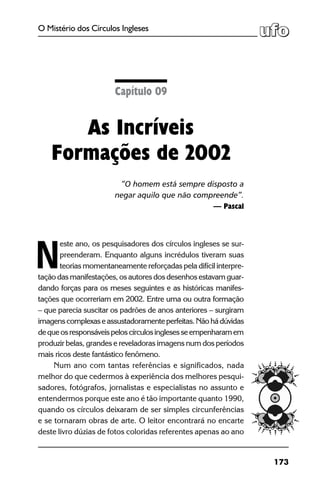 173
O Mistério dos Círculos Ingleses
este ano, os pesquisadores dos círculos ingleses se sur-
preenderam. Enquanto alguns incrédulos tiveram suas
teorias momentaneamente reforçadas pela difícil interpre-
tação das manifestações, os autores dos desenhos estavam guar-
dando forças para os meses seguintes e as históricas manifes-
tações que ocorreriam em 2002. Entre uma ou outra formação
– que parecia suscitar os padrões de anos anteriores – surgiram
imagenscomplexaseassustadoramenteperfeitas.Nãohádúvidas
dequeosresponsáveispeloscírculosinglesesseempenharamem
produzir belas, grandes e reveladoras imagens num dos períodos
mais ricos deste fantástico fenômeno.
Num ano com tantas referências e significados, nada
melhor do que cedermos à experiência dos melhores pesqui-
sadores, fotógrafos, jornalistas e especialistas no assunto e
entendermos porque este ano é tão importante quanto 1990,
quando os círculos deixaram de ser simples circunferências
e se tornaram obras de arte. O leitor encontrará no encarte
deste livro dúzias de fotos coloridas referentes apenas ao ano
Capítulo 09
As Incríveis
Formações de 2002
“O homem está sempre disposto a
negar aquilo que não compreende”.
— Pascal
N
 