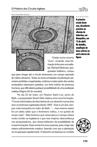 175
O Mistério dos Círculos Ingleses
Criada numa enorme
“lona” amarela, essa for-
mação tinha ares surrealis-
tas. Michael Glickman, pes-
quisador britânico, contou
que para chegar até o círculo atravessou um campo saturado
de nabos silvestres. Todas as áreas achatadas da plantação pa-
reciam perfeitas e organizadas, embora a maior parte dos caules
amassados estivessem partidos, um forte indício de presença
humana, que dificultaria qualquer possibilidade de uma avaliação
realista [Página 02 do encarte].
No dia 23 de maio, em Newton Saint Loe, perto de
Bath, o pesquisador Stuart Dike relatou uma nova formação.
“Fomos informados da descoberta de um desenho numa área
sem ocorrências registradas desde 1993”. Esse é um dos cam-
pos mais tranquilos ao redor de Bath, “... mas mesmo assim
foi um alívio saber que o fenômeno voltou, e no quintal de
nossa casa!”. Dike lembrou que nessa época o tempo estava
muito úmido na Inglaterra e que isso inspirou desconfiança
nos pesquisadores, que desacreditavam da possibilidade de
novas formações. Esse evento foi uma surpresa, pois o trigo não
estava suficientemente maduro, fazendo com que a plantação
se recuperasse rapidamente. O desenho se baseava no modelo
O primeiro
círculo deste
ano, descoberto
próximo ao
vilarejo de
Soberton, em
Hampshire, em
12 de abril.
No detalhe,
ampliação de
duas esferas no
anel externo da
figura
Fotos cortesia Peter Sorensen
 