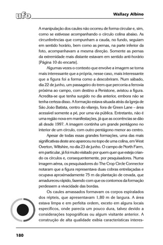 180
Wallacy Albino
A manipulação dos caules não ocorreu de forma circular e, sim,
como se estivesse acompanhando o círculo colina abaixo. As
circunferências que compunham a cauda, no fundo, seguiam
em sentido horário, bem como as pernas, na parte inferior da
foto, acompanhavam a mesma direção. Somente as pernas
da extremidade mais distante estavam em sentido anti-horário
[Página 10 do encarte].
Algumas vezes o contexto que envolve a imagem se torna
mais interessante que a própria, nesse caso, mais interessante
que a figura foi a forma como a descobriram. Num sábado,
dia 22 de junho, um passageiro do trem que percorria a ferrovia
próxima ao campo, com destino a Penistone, avistou a figura.
Acredita-se que tenha surgido no dia anterior, embora não se
tenha certeza disso. A formação estava situada atrás da Igreja de
São João Batista, centro do vilarejo, fora de Green Lane – área
acessível somente a pé, por uma via pública. Entretanto, não é
uma região nova em manifestações, já que as ocorrências se dão
ali desde 1997. A imagem continha um grande pentágono no
interior de um círculo, com outro pentágono menor ao centro.
Apesar de todas essas grandes formações, uma das mais
significativas deste ano apareceu no topo de uma colina, em West
Overton, Wiltshire, no dia 23 de junho. O campo de North Farm,
em particular, já foi muito visitado por quem quer que esteja crian-
do os círculos e, consequentemente, por pesquisadores. Numa
imagem aérea, os pesquisadores do The Crop Circle Connector
notaram que a figura representava duas cobras entrelaçadas e
ocupava aproximadamente 75 m da plantação de cevada, que
amadureceu rápido, fazendo com que os contornos da formação
perdessem a vivacidade das bordas.
Os caules amassados formavam os corpos espiralados
dos répteis, que apresentavam 1,80 m de largura. A área
estava limpa e em perfeita ordem, exceto em alguns locais
específicos, onde parecia um pouco dura, talvez devido a
considerações topográficas ou algum visitante anterior. A
construção de alta qualidade exibia características interes-
 