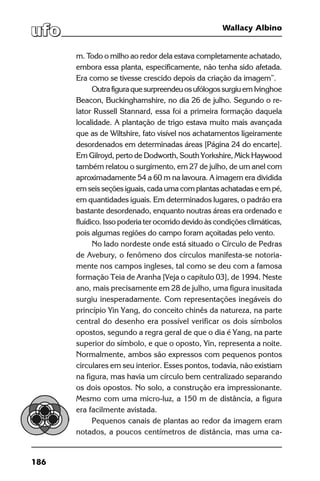 186
Wallacy Albino
m. Todo o milho ao redor dela estava completamente achatado,
embora essa planta, especificamente, não tenha sido afetada.
Era como se tivesse crescido depois da criação da imagem”.
Outrafiguraquesurpreendeuosufólogossurgiuem Ivinghoe
Beacon, Buckinghamshire, no dia 26 de julho. Segundo o re-
lator Russell Stannard, essa foi a primeira formação daquela
localidade. A plantação de trigo estava muito mais avançada
que as de Wiltshire, fato visível nos achatamentos ligeiramente
desordenados em determinadas áreas [Página 24 do encarte].
Em Gilroyd, perto de Dodworth, South Yorkshire, Mick Haywood
também relatou o surgimento, em 27 de julho, de um anel com
aproximadamente 54 a 60 m na lavoura. A imagem era dividida
em seis seções iguais, cada uma com plantas achatadas e em pé,
em quantidades iguais. Em determinados lugares, o padrão era
bastante desordenado, enquanto noutras áreas era ordenado e
fluídico. Isso poderia ter ocorrido devido às condições climáticas,
pois algumas regiões do campo foram açoitadas pelo vento.
No lado nordeste onde está situado o Círculo de Pedras
de Avebury, o fenômeno dos círculos manifesta-se notoria-
mente nos campos ingleses, tal como se deu com a famosa
formação Teia de Aranha [Veja o capítulo 03], de 1994. Neste
ano, mais precisamente em 28 de julho, uma figura inusitada
surgiu inesperadamente. Com representações inegáveis do
princípio Yin Yang, do conceito chinês da natureza, na parte
central do desenho era possível verificar os dois símbolos
opostos, segundo a regra geral de que o dia é Yang, na parte
superior do símbolo, e que o oposto, Yin, representa a noite.
Normalmente, ambos são expressos com pequenos pontos
circulares em seu interior. Esses pontos, todavia, não existiam
na figura, mas havia um círculo bem centralizado separando
os dois opostos. No solo, a construção era impressionante.
Mesmo com uma micro-luz, a 150 m de distância, a figura
era facilmente avistada.
Pequenos canais de plantas ao redor da imagem eram
notados, a poucos centímetros de distância, mas uma ca-
 